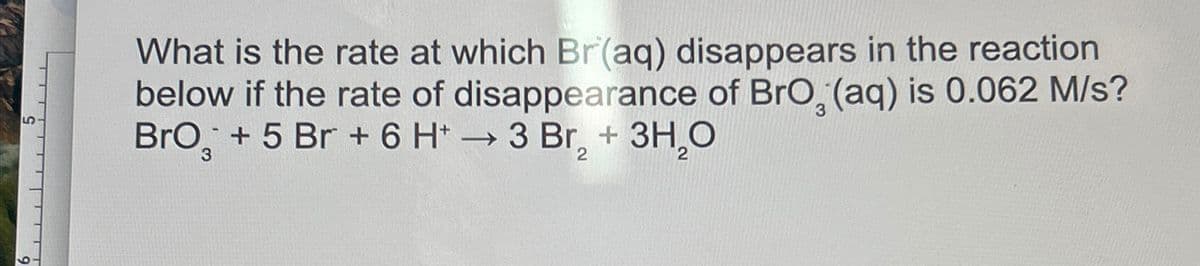 5
What is the rate at which Br(aq) disappears in the reaction
below if the rate of disappearance of BrO, (aq) is 0.062 M/s?
BrO + 5 Br + 6 H+ → 3 Br₂ + 3H₂O
->>>
3
2