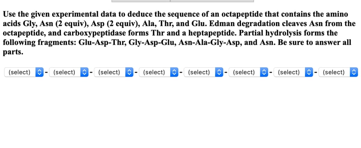 Use the given experimental data to deduce the sequence of an octapeptide that contains the amino
acids Gly, Asn (2 equiv), Asp (2 equiv), Ala, Thr, and Glu. Edman degradation cleaves Asn from the
octapeptide, and carboxypeptidase forms Thr and a heptapeptide. Partial hydrolysis forms the
following fragments: Glu-Asp-Thr, Gly-Asp-Glu, Asn-Ala-Gly-Asp, and Asn. Be sure to answer all
parts.
(select)
(select) (select) ŵ (select) ↑ (select) ŵ (select) ◊ (select)
(select)