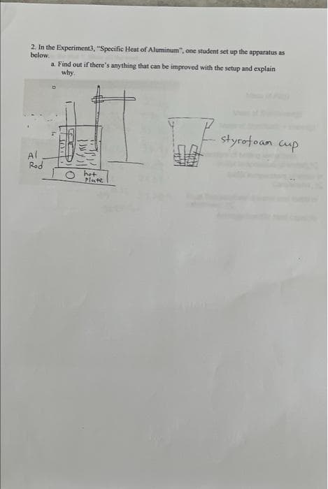 2. In the Experiment3, "Specific Heat of Aluminum", one student set up the apparatus as
below.
a. Find out if there's anything that can be improved with the setup and explain
why.
Al
Rod
SOT
hot
Plate
styrofoam cup