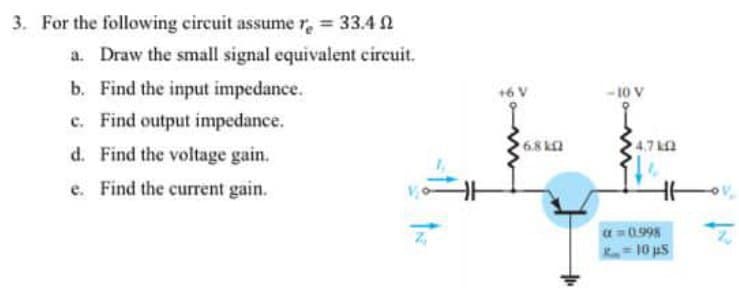 3. For the following circuit assumer, = 33.4 N
a. Draw the small signal equivalent circuit.
b. Find the input impedance.
c. Find output impedance.
d. Find the voltage gain.
-10 V
68 k2
4.7 kA
e. Find the current gain.
a = 0.998
10 uS

