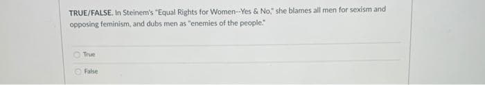 TRUE/FALSE. In Steinem's "Equal Rights for Women-Yes & No," she blames all men for sexism and
opposing feminism, and dubs men as "enemies of the people."
True
False
