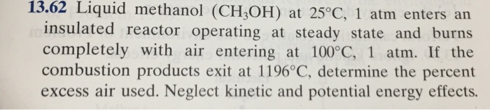 13.62 Liquid methanol (CH3OH) at 25°C, 1 atm enters an
insulated reactor operating at steady state and burns
completely with air entering at 100°C, 1 atm. If the
combustion products exit at 1196°C, determine the percent
excess air used. Neglect kinetic and potential energy effects.