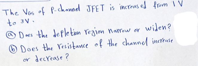 The Vos of P-channel JFET is increas ed from 1 V
to 3V.
O Does the depletion region narow or widen?
O Does the resistance of the channel increase
or decrease?
