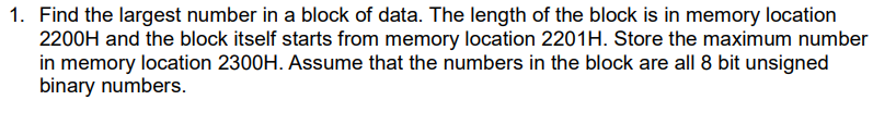 1. Find the largest number in a block of data. The length of the block is in memory location
2200H and the block itself starts from memory location 2201H. Store the maximum number
in memory location 2300H. Assume that the numbers in the block are all 8 bit unsigned
binary numbers.
