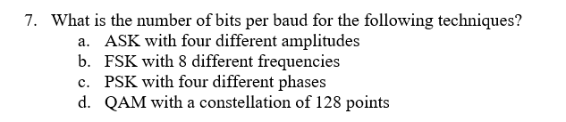 7. What is the number of bits per baud for the following techniques?
a. ASK with four different amplitudes
b. FSK with 8 different frequencies
c. PSK with four different phases
d. QAM with a constellation of 128 points
