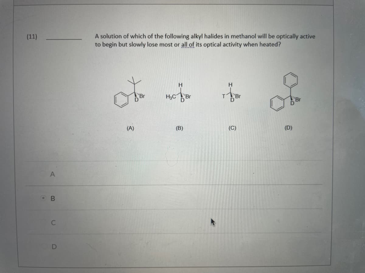 (11)
A
OB
C
D
A solution of which of the following alkyl halides in methanol will be optically active
to begin but slowly lose most or all of its optical activity when heated?
H
H
Br
H3CBr
Br
(B)
(A)
T
Br
(C)
(D)