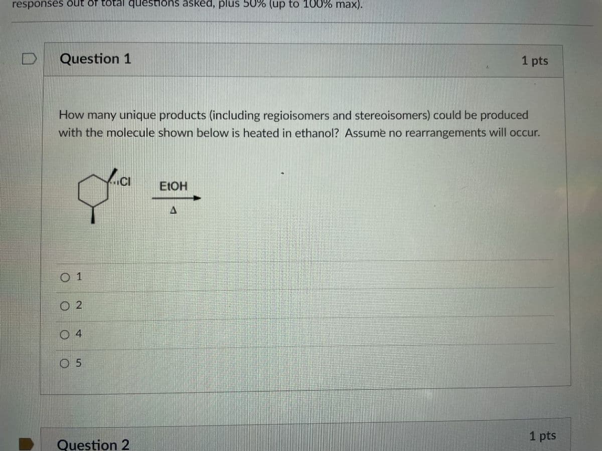 responses out of total questions asked, plus 50% (up to 100% max).
Question 1
1 pts
How many unique products (including regioisomers and stereoisomers) could be produced
with the molecule shown below is heated in ethanol? Assume no rearrangements will occur.
ELOH
0 1
O 2
0 4
O 5
1 pts
Question 2
