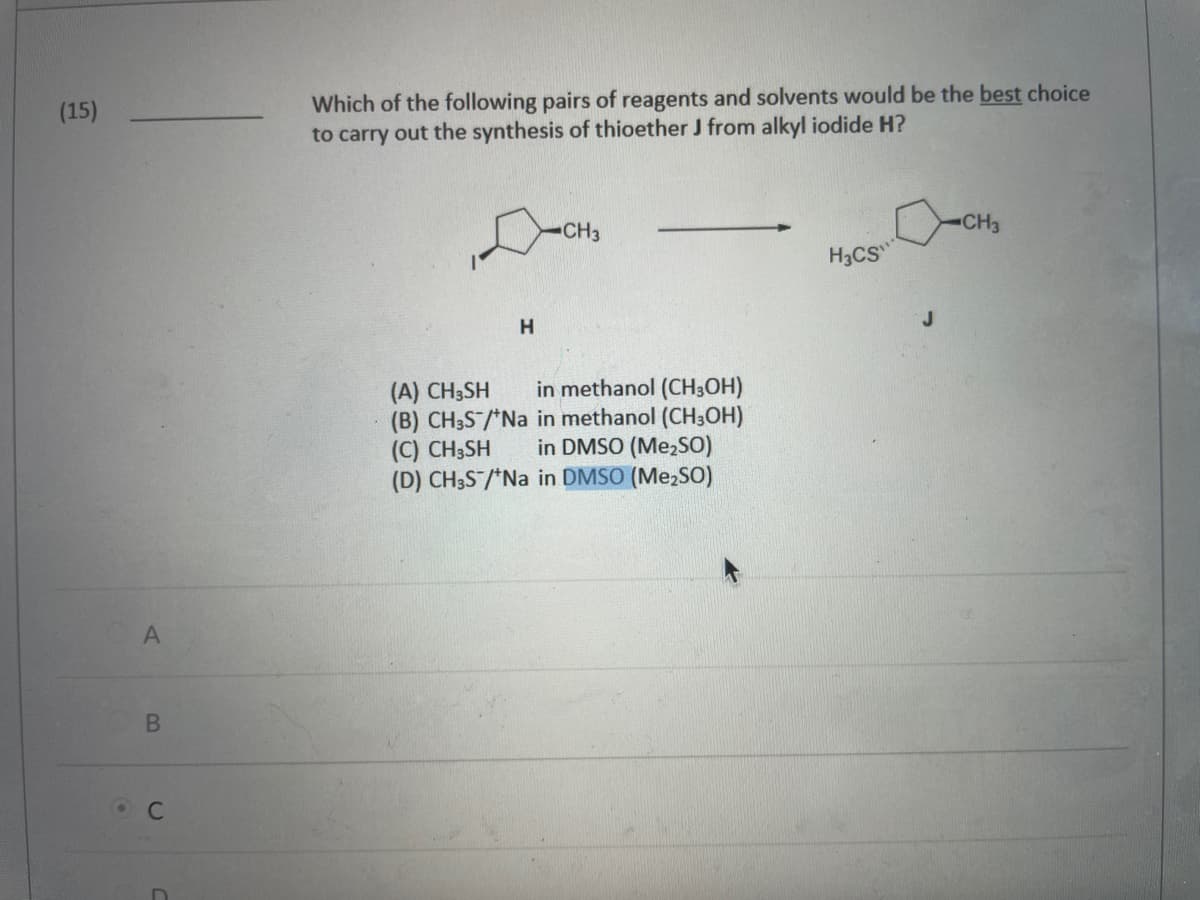 (15)
A
B
C
Which of the following pairs of reagents and solvents would be the best choice
to carry out the synthesis of thioether J from alkyl iodide H?
CH3
Осн
H
(A) CH3SH
in methanol (CH3OH)
(B) CH3S/*Na in methanol (CH3OH)
(C) CH3SH in DMSO (Me₂SO)
(D) CH3S/*Na in DMSO (Me₂SO)
H3CS"
CH3