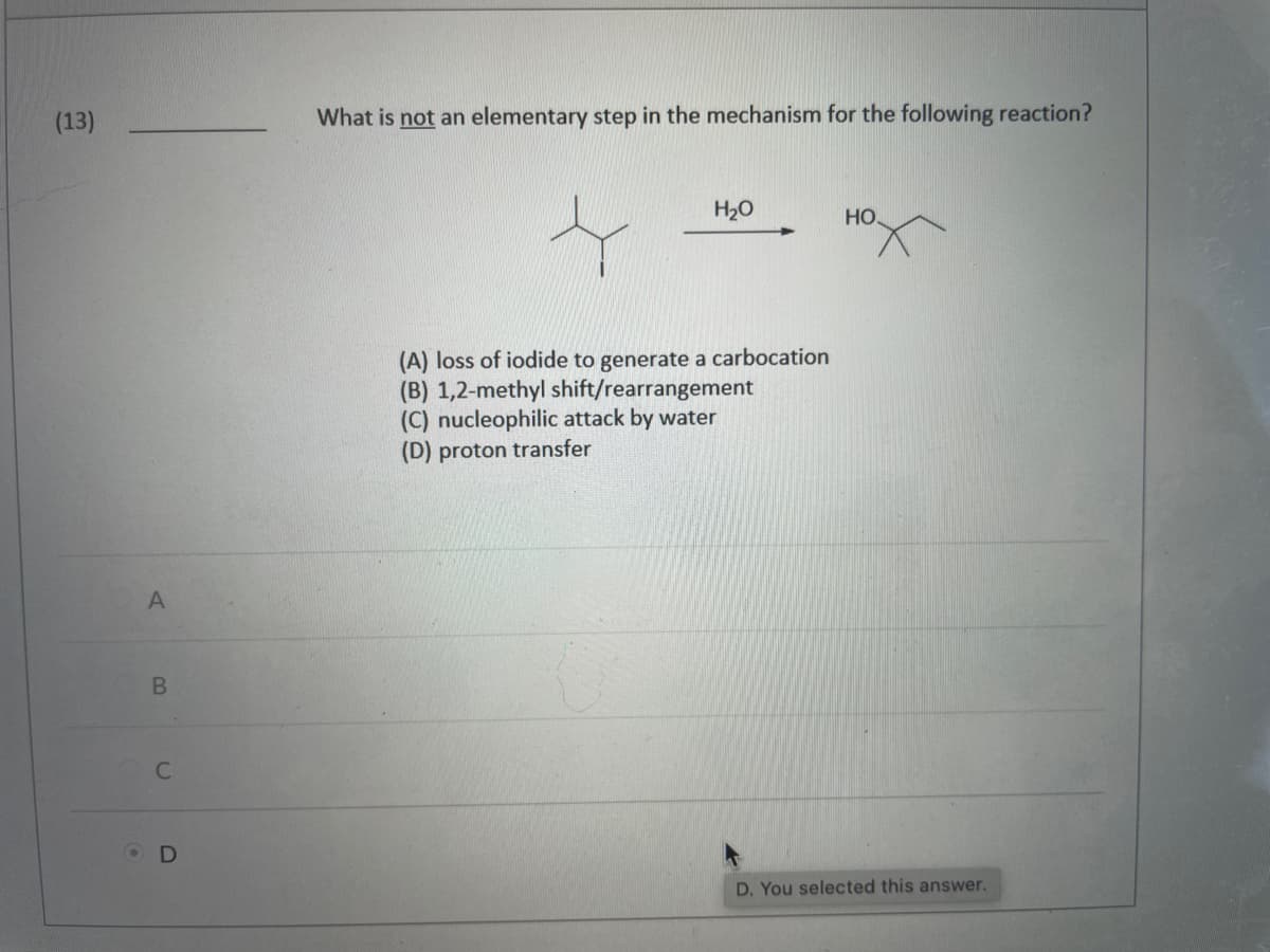 (13)
A
B
C
OD
What is not an elementary step in the mechanism for the following reaction?
H₂O
НО.
(A) loss of iodide to generate a carbocation
(B) 1,2-methyl shift/rearrangement
(C) nucleophilic attack by water
(D) proton transfer
D. You selected this answer.