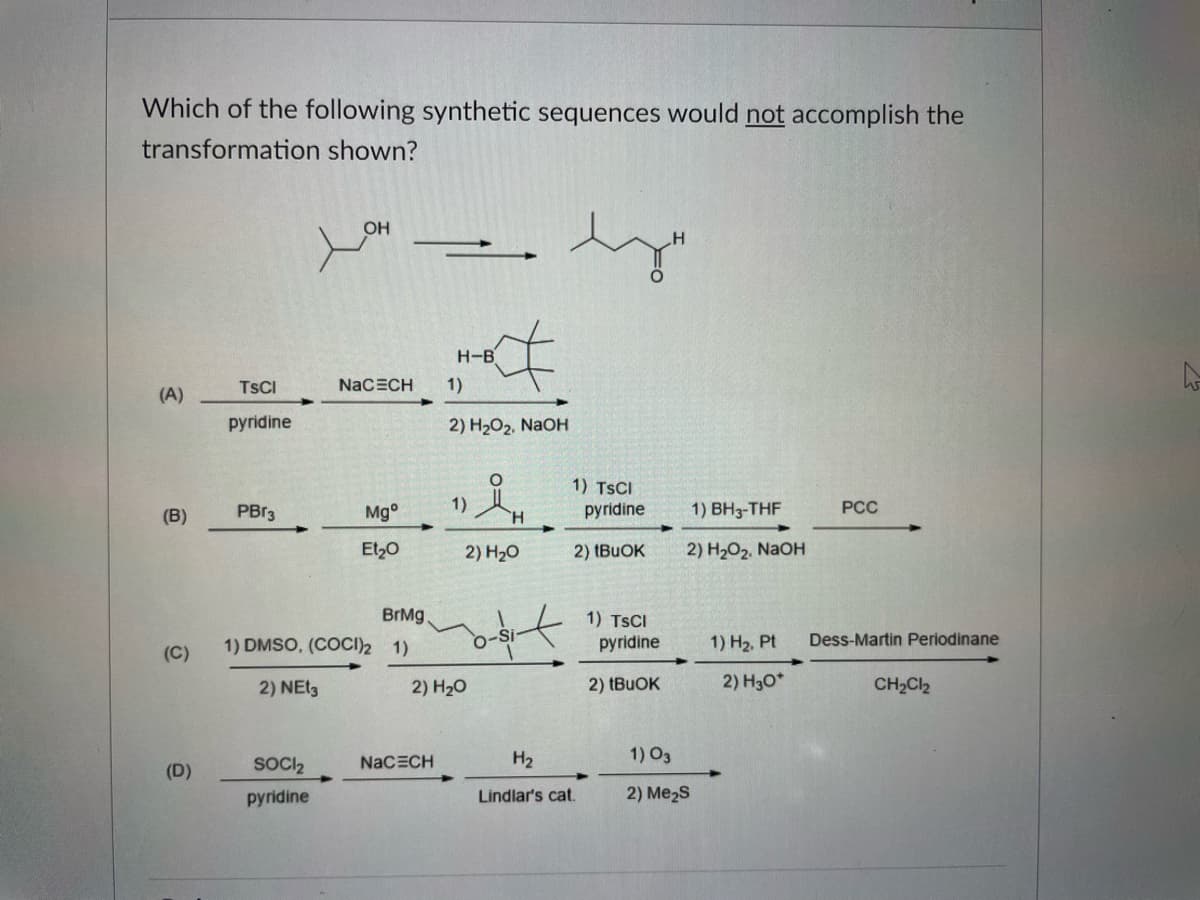 Which of the following synthetic sequences would not accomplish the
transformation shown?
OH
H-B
TSCI
NACECH
1)
(A)
pyridine
2) H202, NaOH
1) TSCI
(B)
PBR3
Mg°
1)
H.
pyridine
1) BH3-THF
РСС
Et,0
2) H20
2) (BUOK
2) H2O2, NaOH
BrMg.
1) TSCI
pyridine
1) DMSO, (COCI)2 1)
1) H2, Pt
Dess-Martin Periodinane
(C)
2) NET3
2) H20
2) (BUOK
2) H3O*
CH2Cl2
SOCI2
H2
1) O3
NaCECH
(D)
pyridine
Lindlar's cat.
2) Me2S
