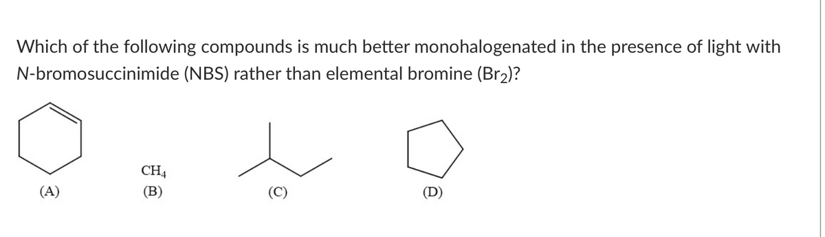 Which of the following compounds is much better monohalogenated in the presence of light with
(NBS) rather than elemental bromine (Br₂)?
N-bromosuccinimide
to
CH4
(B)
(A)