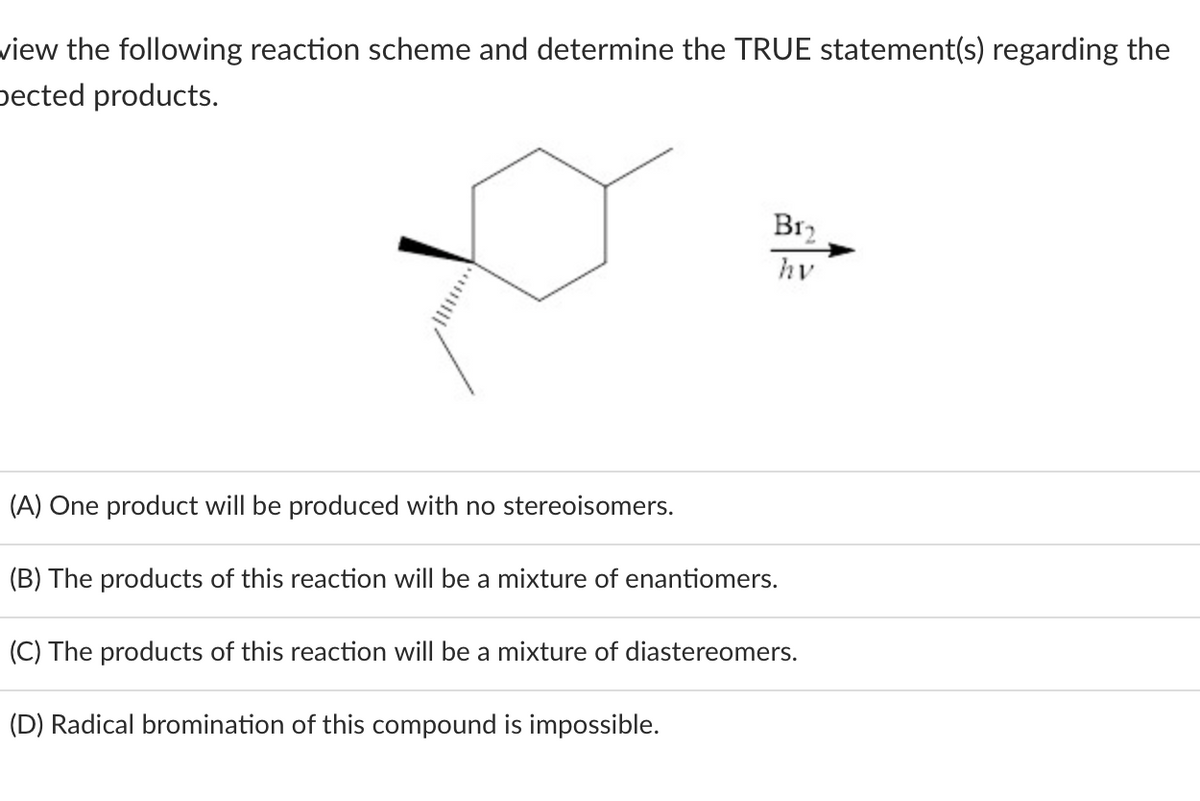 view the following reaction scheme and determine the TRUE statement(s) regarding the
Dected products.
B1₂
hv
(A) One product will be produced with no stereoisomers.
(B) The products of this reaction will be a mixture of enantiomers.
(C) The products of this reaction will be a mixture of diastereomers.
(D) Radical bromination of this compound is impossible.