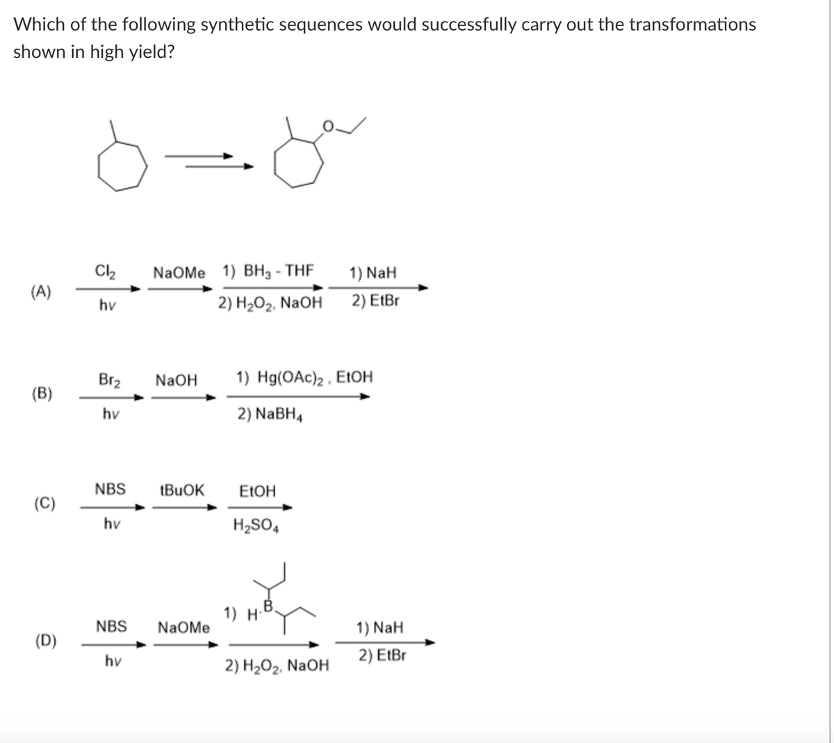 Which of the following synthetic sequences would successfully carry out the transformations
shown in high yield?
Cl₂
hv
(A)
(B)
(C)
(D)
Brz
hv
NBS
hv
NBS
hv
مل
NaOMe 1) BH3-THF
2) H₂O₂, NaOH
NaOH
tBuOK
NaOMe
1) NaH
2) EtBr
1) Hg(OAc)2, EtOH
2) NaBH4
EtOH
H₂SO4
1) H
2) H₂O₂, NaOH
1) NaH
2) EtBr