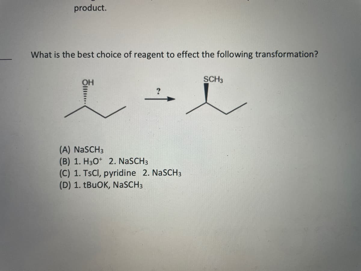 product.
What is the best choice of reagent to effect the following transformation?
SCH3
OH
?
e
i
(A) NaSCH3
(B) 1. H3O+ 2. NaSCH3
(C) 1. TsCl, pyridine 2. NaSCH 3
(D) 1. tBuOK, NASCH3
II......
