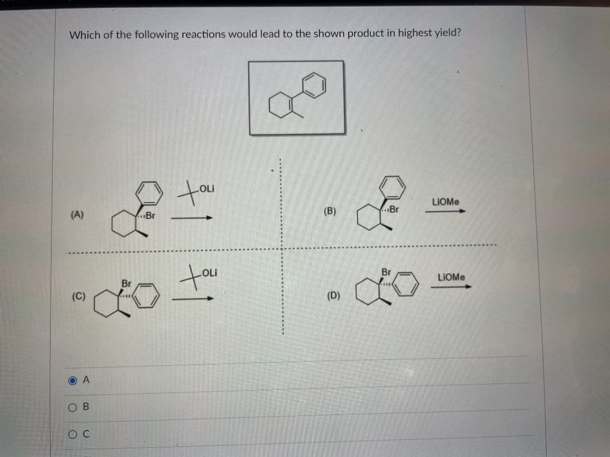 Which of the following reactions would lead to the shown product in highest yield?
tou
OLi
LIOME
(B)
Br
(A)
Br
tou
Br
LIOME
Br
(D)
O A
O B
O C
