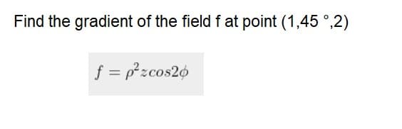 Find the gradient of the field f at point (1,45 °,2)
f = pzcos20
