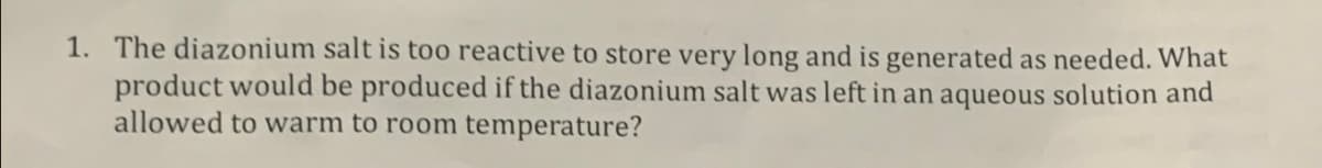 1. The diazonium salt is too reactive to store very long and is generated as needed. What
product would be produced if the diazonium salt was left in an aqueous solution and
allowed to warm to room temperature?