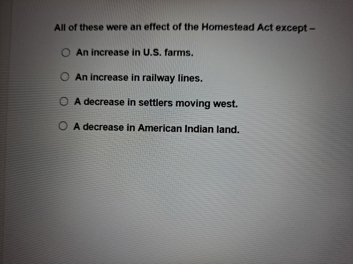 All of these were an effect of the Homestead Act except-
O An increase in U.S. farms.
O An increase in railway lines.
O A decrease in settlers moving west.
O A decrease in American Indian land.
