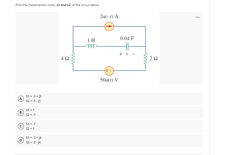 Find the characteristic roots, s1 and s2, of the circuit below.
2u(-1) А
...
0.04 F
1 H
ll
H
+ v -
4Ω
2Ω
(+ -
50u(t) V
S1 = -3 + j5
A
S2 = -3 - j5
S1 = 1
S2 = -7
S1 = -7
S2 = 1
S1 = -3 + j4
D
S2 = -3 - j4
B.

