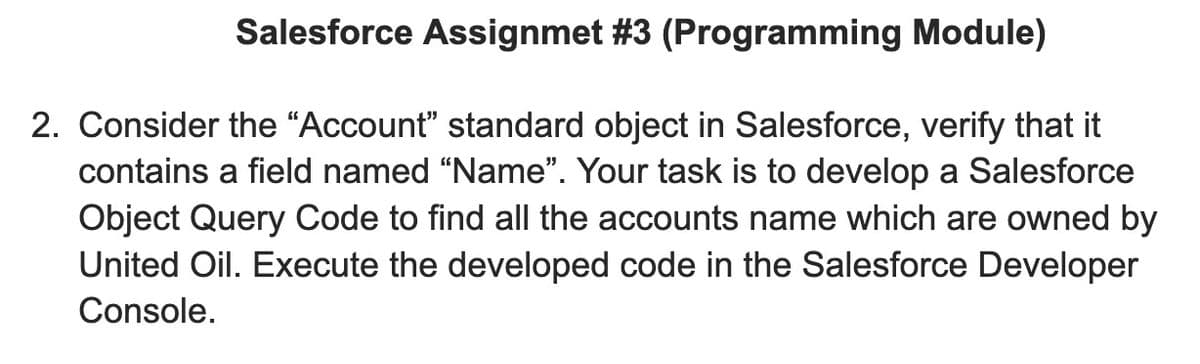 Salesforce Assignmet #3 (Programming Module)
2. Consider the “Account" standard object in Salesforce, verify that it
contains a field named “Name". Your task is to develop a Salesforce
Object Query Code to find all the accounts name which are owned by
United Oil. Execute the developed code in the Salesforce Developer
Console.
