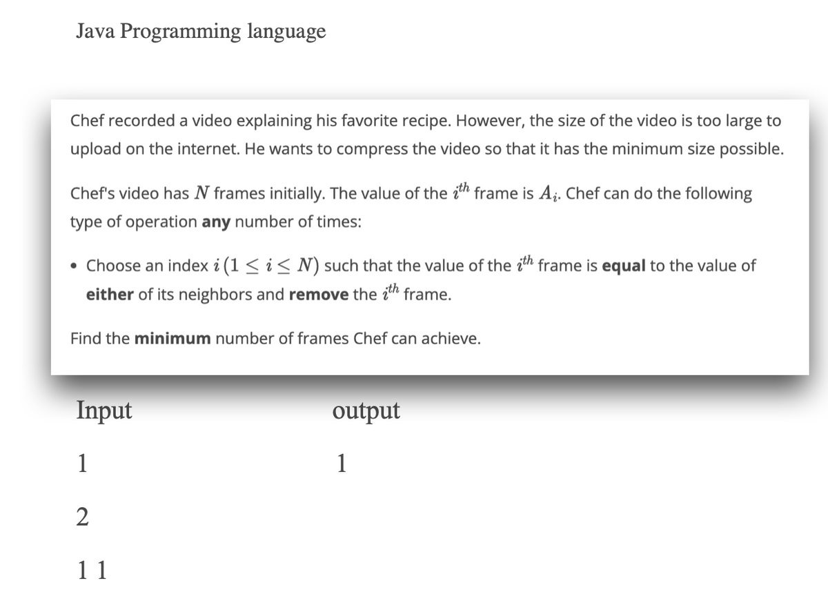 Java Programming language
Chef recorded a video explaining his favorite recipe. However, the size of the video is too large to
upload on the internet. He wants to compress the video so that it has the minimum size possible.
Chef's video has N frames initially. The value of the ith frame is A₂. Chef can do the following
type of operation any number of times:
Choose an index i (1 ≤ i ≤ N) such that the value of the ith frame is equal to the value of
either of its neighbors and remove the ith frame.
Find the minimum number of frames Chef can achieve.
Input
1
2
11
output
1