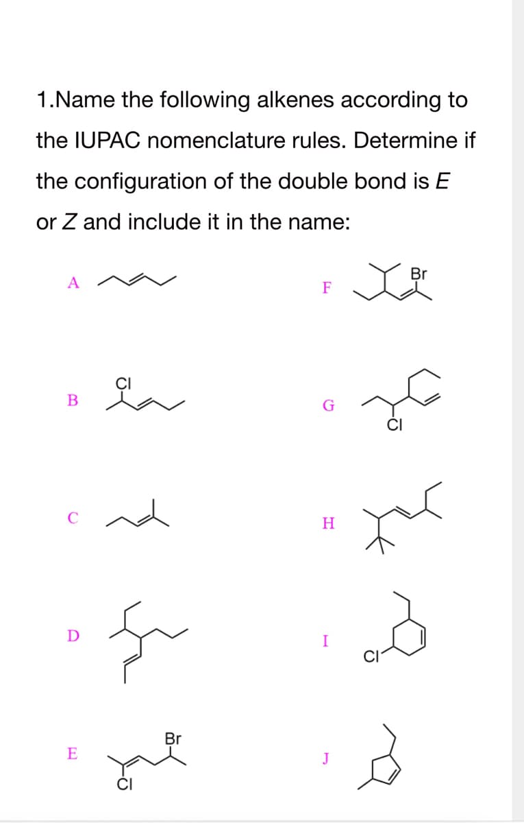 1.Name the following alkenes according to
the IUPAC nomenclature rules. Determine if
the configuration of the double bond is E
or Z and include it in the name:
A
B
D
E
Br
F
H
J
Br
X맛
3