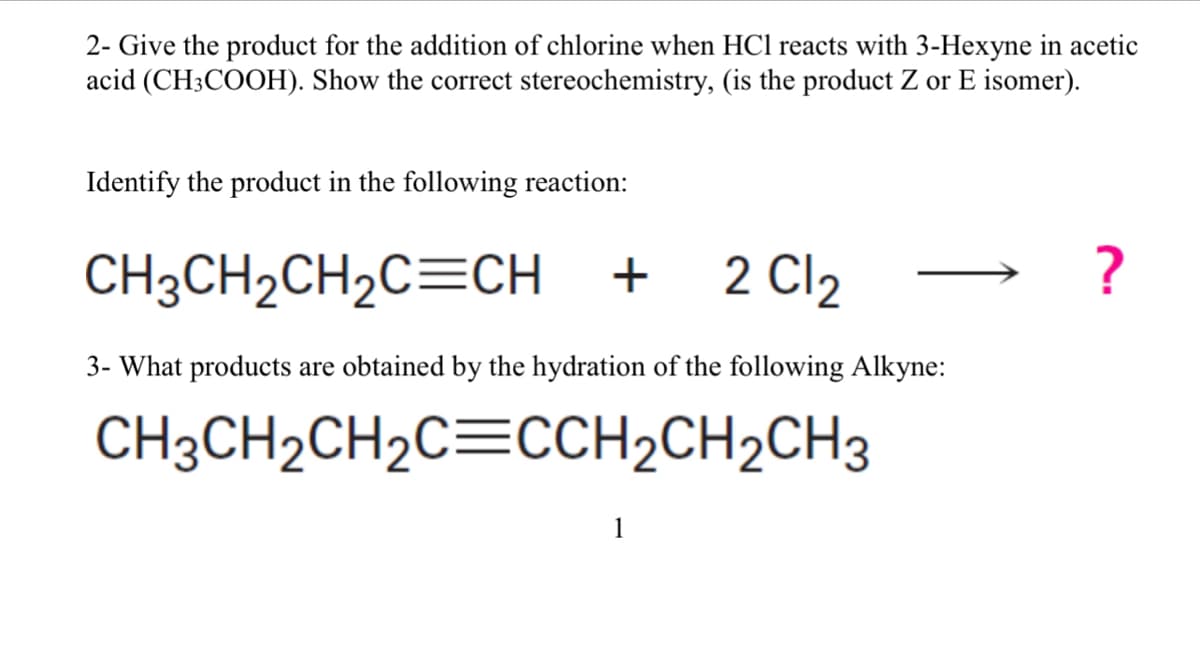 2- Give the product for the addition of chlorine when HCl reacts with 3-Hexyne in acetic
acid (CH3COOH). Show the correct stereochemistry, (is the product Z or E isomer).
Identify the product in the following reaction:
CH3CH₂CH₂C=CH + 2Cl₂
3- What products are obtained by the hydration of the following Alkyne:
CH3CH₂CH₂C=CCH₂CH₂CH3
1
?