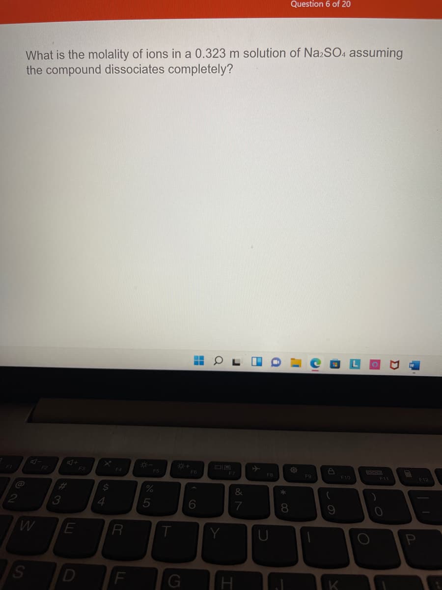Question 6 of 20
What is the molality of ions in a 0.323 m solution of Na2SO4 assuming
the compound dissociates completely?
F2
F3
F4
F5
F6
F7
F8
F9
F10
F11
F12
@
%23
&
4.
7
R
Y
D
G
K
* 00
S4
