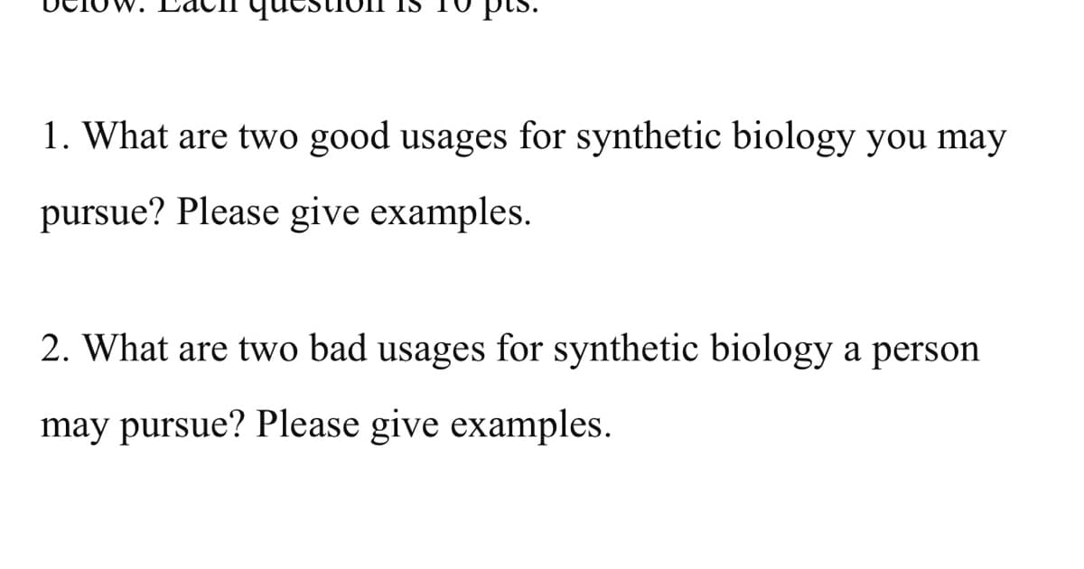 1. What are two good usages for synthetic biology you may
pursue? Please give examples.
2. What are two bad usages for synthetic biology a person
may pursue? Please give examples.