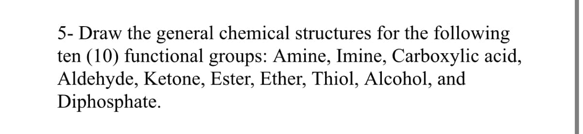 5- Draw the general chemical structures for the following
ten (10) functional groups: Amine, Imine, Carboxylic acid,
Aldehyde, Ketone, Ester, Ether, Thiol, Alcohol, and
Diphosphate.