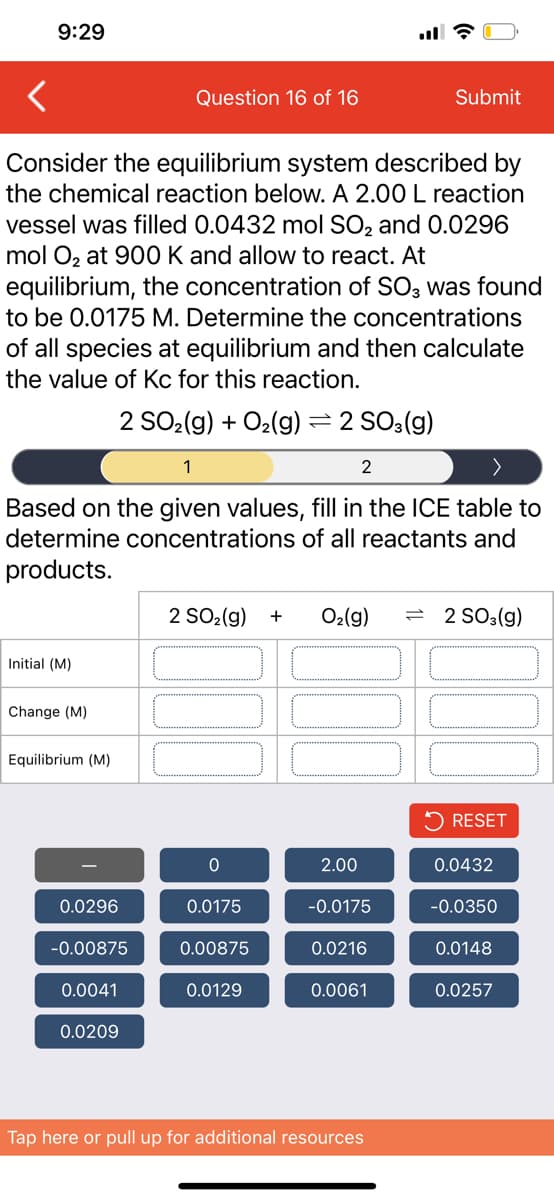 9:29
Question 16 of 16
Submit
Consider the equilibrium system described by
the chemical reaction below. A 2.00 L reaction
vessel was filled 0.0432 mol SO2 and 0.0296
mol Oz at 900 K and allow to react. At
equilibrium, the concentration of SO3 was found
to be 0.0175 M. Determine the concentrations
of all species at equilibrium and then calculate
the value of Kc for this reaction.
2 SO2(g) + O2(g) = 2 SO3(g)
1
2
Based on the given values, fill in the ICE table to
determine concentrations of all reactants and
products.
2 SO2(g)
O2(g)
= 2 SO3(g)
+
Initial (M)
Change (M)
Equilibrium (M)
RESET
2.00
0.0432
0.0296
0.0175
-0.0175
-0.0350
-0.00875
0.00875
0.0216
0.0148
0.0041
0.0129
0.0061
0.0257
0.0209
Tap here or pull up for additional resources
