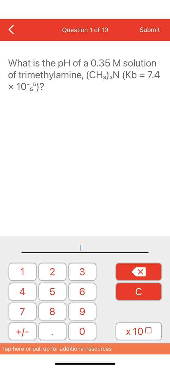 Question 1 of 10
Submit
What is the pH of a 0.35 M solution
of trimethylamine, (CH3),N (Kb = 7.4
x 10 5")?
1
2
3
4
C
7
8
9
+/-
х 100
Tap here or pull up for additional resources
LO
