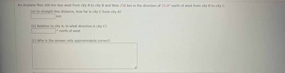 An airplane flies 200 km due west from city A to city B and then 250 km in the direction of 33.0° north of west from city B to city C.
(a) In straight-line distance, how far is city C from city A?
km
(b) Relative to city A, in what direction is city C?
north of west
(c) Why is the answer only approximately correct?