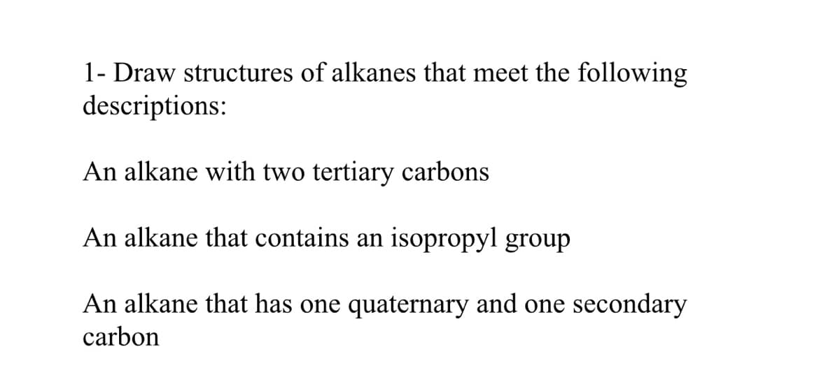 1- Draw structures of alkanes that meet the following
descriptions:
An alkane with two tertiary carbons
An alkane that contains an isopropyl group
An alkane that has one quaternary and one secondary
carbon
