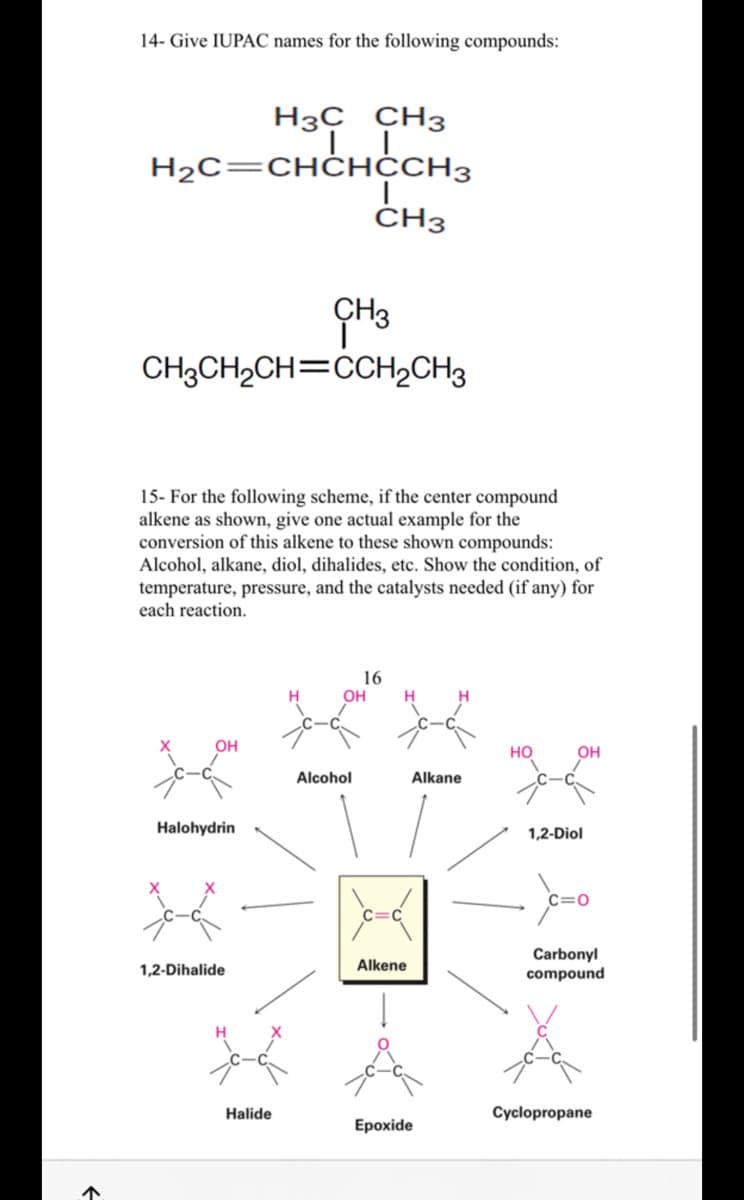 ↑
14- Give IUPAC names for the following compounds:
H3C CH3
IL
H₂C=CHCHCCH3
CH3
CH3CH₂CH=CCH₂CH3
15- For the following scheme, if the center compound
alkene as shown, give one actual example for the
conversion of this alkene to these shown compounds:
Alcohol, alkane, diol, dihalides, etc. Show the condition, of
temperature, pressure, and the catalysts needed (if any) for
each reaction.
XIXI
Halohydrin
1,2-Dihalide
I
CH3
Halide
16
OH
Alcohol
Alkene
Alkane
Epoxide
HO
1,2-Diol
C=O
Carbonyl
compound
Cyclopropane