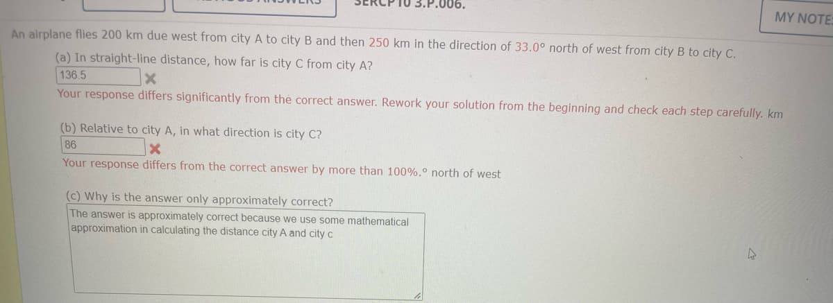 3.P.006.
An airplane flies 200 km due west from city A to city B and then 250 km in the direction of 33.0° north of west from city B to city C.
(a) In straight-line distance, how far is city C from city A?
136.5
x
Your response differs significantly from the correct answer. Rework your solution from the beginning and check each step carefully. km
(b) Relative to city A, in what direction is city C?
86
Your response differs from the correct answer by more than 100%.° north of west
(c) Why is the answer only approximately correct?
The answer is approximately correct because we use some mathematical
approximation in calculating the distance city A and city c
MY NOTES
hs