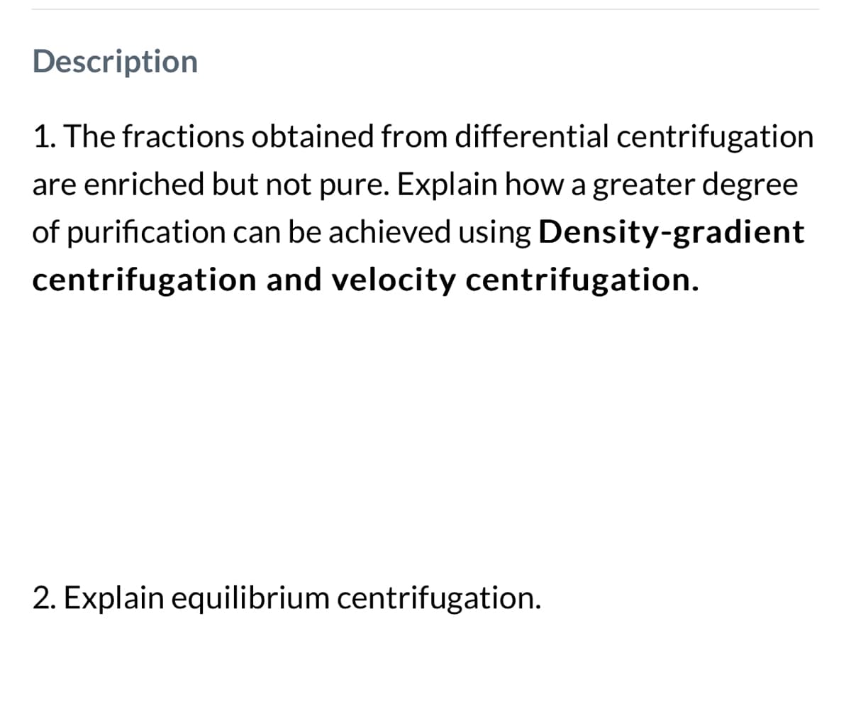 Description
1. The fractions obtained from differential centrifugation
are enriched but not pure. Explain how a greater degree
of purification can be achieved using Density-gradient
centrifugation and velocity centrifugation.
2. Explain equilibrium centrifugation.