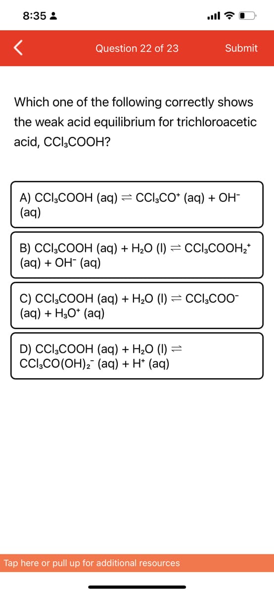 8:35 :
Question 22 of 23
Submit
Which one of the following correctly shows
the weak acid equilibrium for trichloroacetic
acid, CCl,COOH?
A) CCl,COOH (aq) = CCl;CO* (aq) + OH-
(aq)
В) Cli,COOH (аq) + H,0 (I) — СCl,COOH,
(aд) + ОН- (аф)
C) CCl,COOH (aq) + H20 (1) = CCI,COO-
(aq) + H30* (aq)
D) CCl;COOH (aq) + H2O (I)
CCl,CO(OH), (aq) + H* (aq)
Tap here or pull up for additional resources
