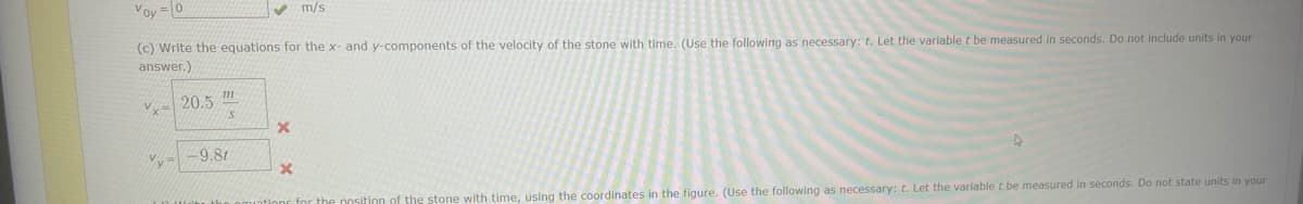 Voy = 0
(c) Write the equations for the x- and y-components of the velocity of the stone with time. (Use the following as necessary: t. Let the variable t be measured in seconds. Do not include units in your
answer.)
x=20.5 m
S
-9.81
X
m/s
x
of the stone with time, using the coordinates in the figure. (Use the following as necessary: t. Let the variable t be measured in seconds. Do not state units in your