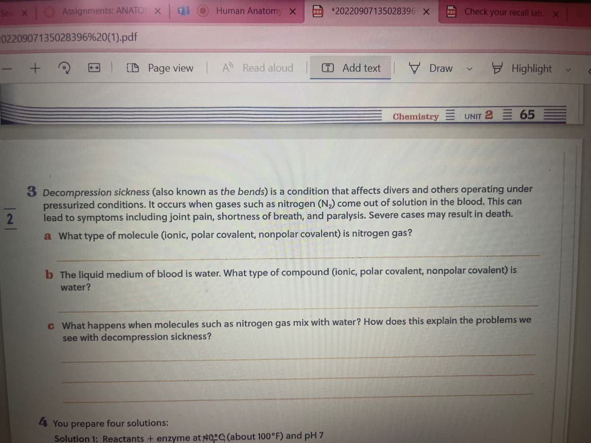 Sea X
Assignments: ANATO X Gi
0220907135028396%20(1).pdf
2
CD Page view
Human Anatomy X
A Read aloud
*20220907135028396 X
TAdd text
Draw
4 You prepare four solutions:
Solution 1: Reactants + enzyme at #0 (about 100°F) and pH 7
Chemistry
Check your recall lab. x
V
Highlight
UNIT 2 65
3 Decompression sickness (also known as the bends) is a condition that affects divers and others operating under
pressurized conditions. It occurs when gases such as nitrogen (N₂) come out of solution in the blood. This can
lead to symptoms including joint pain, shortness of breath, and paralysis. Severe cases may result in death.
a What type of molecule (ionic, polar covalent, nonpolar covalent) is nitrogen gas?
b The liquid medium of blood is water. What type of compound (ionic, polar covalent, nonpolar covalent) is
water?
c What happens when molecules such as nitrogen gas mix with water? How does this explain the problems we
see with decompression sickness?