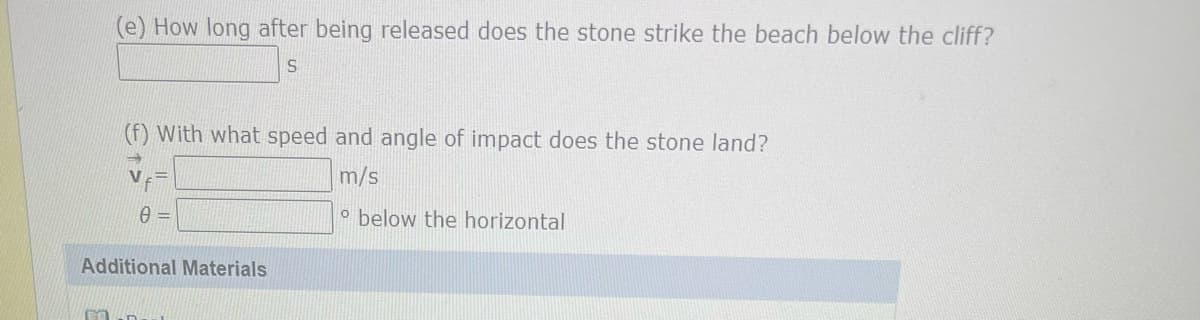 (e) How long after being released does the stone strike the beach below the cliff?
S
FA
(f) With what speed and angle of impact does the stone land?
m/s
o below the horizontal
0 =
Additional Materials