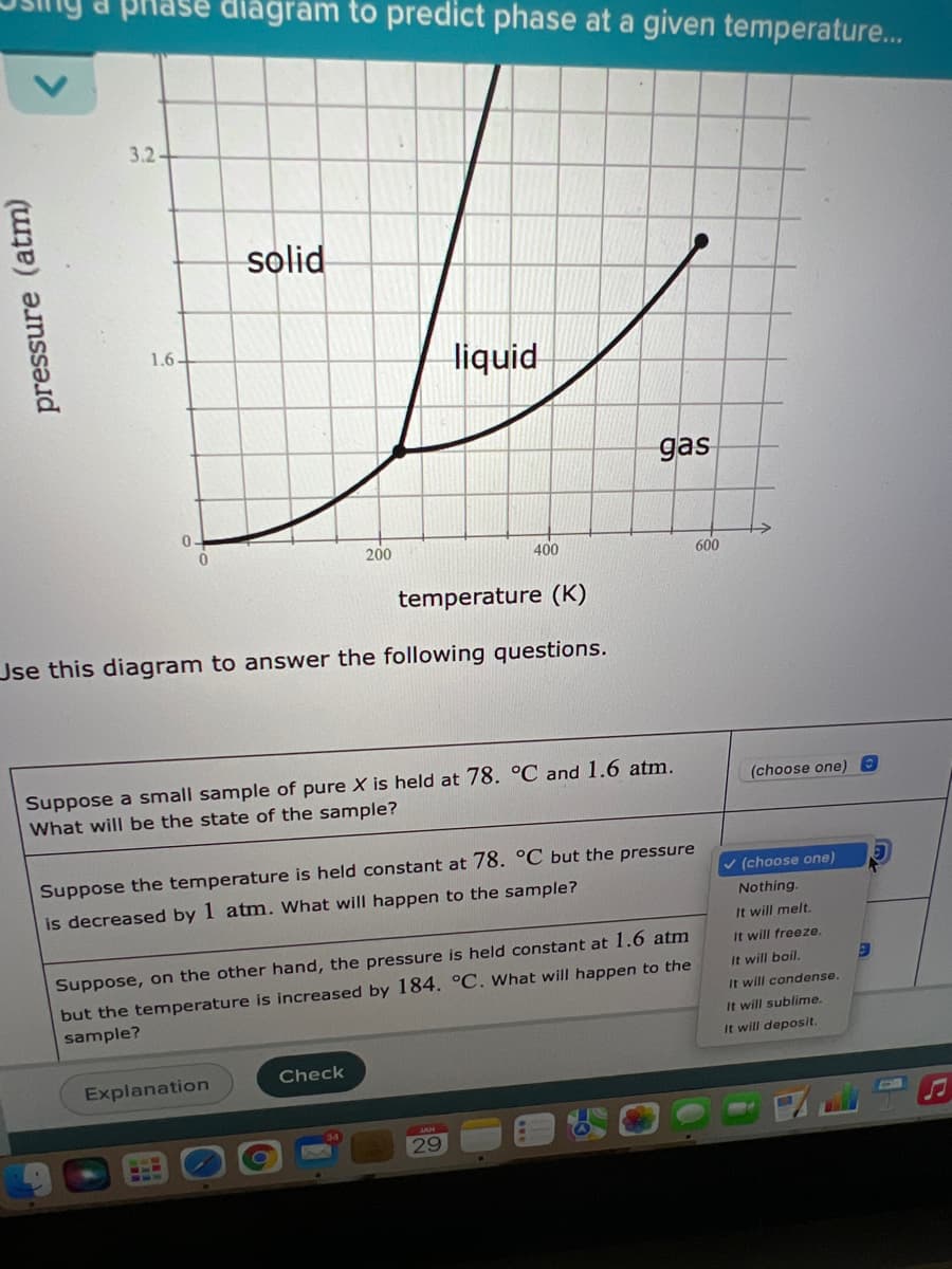 ase diagram to predict phase at a given temperature...
3.2-
solid
1.6-
liquid
gas
0.
200
400
600
temperature (K)
Jse this diagram to answer the following questions.
Suppose a small sample of pure X is held at 78. °C and 1.6 atm.
(choose one) 8
What will be the state of the sample?
Suppose the temperature is held constant at 78. °C but the pressure
v (choose one)
is decreased by 1 atm. What will happen to the sample?
Nothing.
It will melt.
It will freeze.
Suppose, on the other hand, the pressure is held constant at 1.6 atm
but the temperature is increased by 184. °C. What will happen to the
sample?
It will boil.
It will condense.
It will sublime.
It will deposit.
Check
Explanation
29
pressure (atm)
