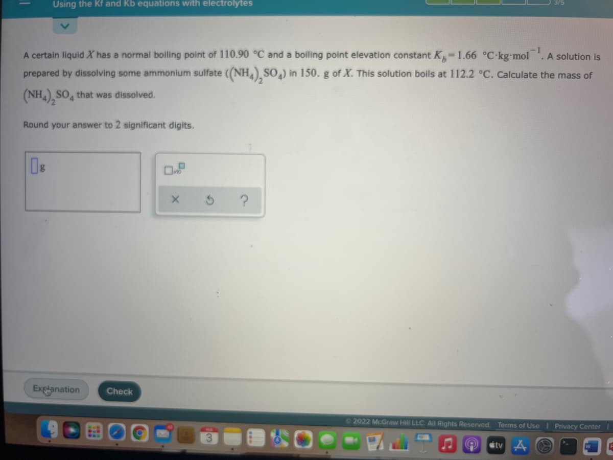 Using the Kf and Kb equations with electrolytes
A certain liquid X has a normal boiling point of 110.90 °C and a boiling point elevation constant K=1.66 °C-kg mol
-1
.A solution is
prepared by dissolving some ammonium sulfate ((NH SO,) in 150.g of X. This solution boils at 112.2 °C. Calculate the mass of
(NH), SO, that was dissolved.
Round your answer to 2 significant digits.
?
Explanation
Check
©2022 McGraw Hill LLC. All Rights Reserved. Terms of Use
Privacy Center |
étv A
