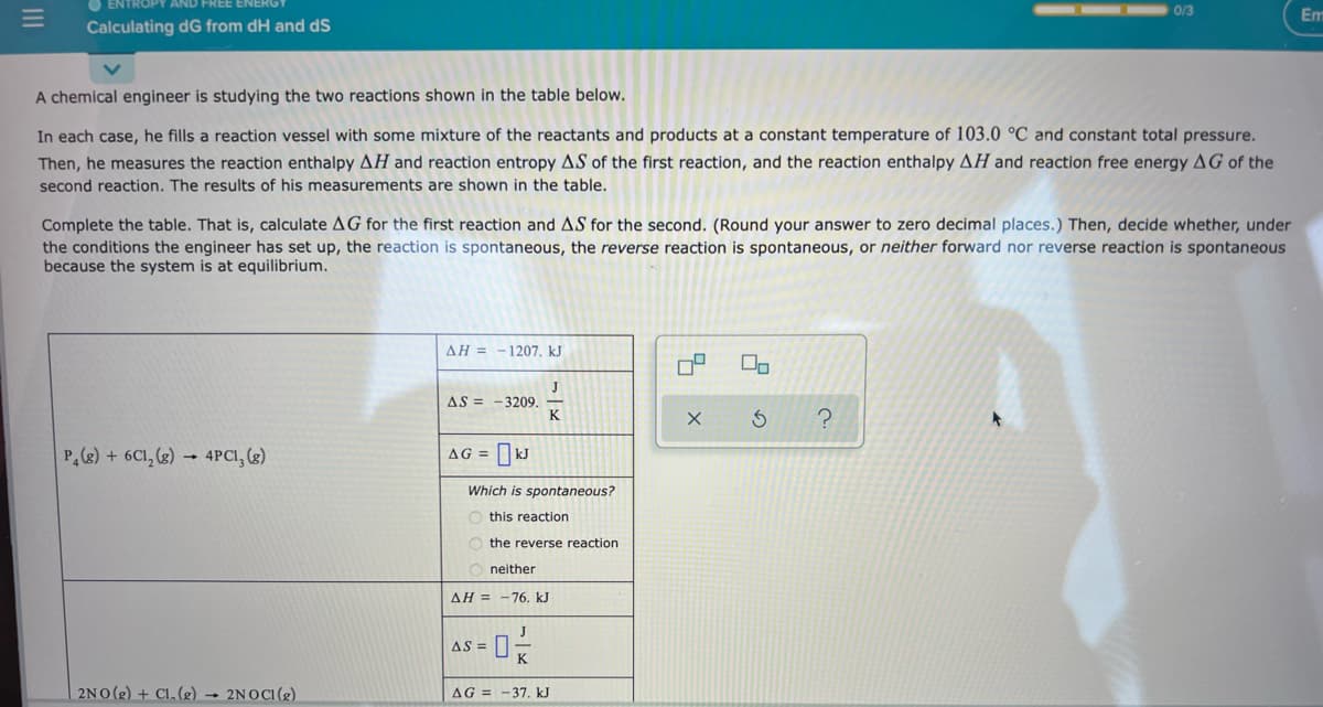 0/3
Em
Calculating dG from dH and dS
A chemical engineer is studying the two reactions shown in the table below.
In each case, he fills a reaction vessel with some mixture of the reactants and products at a constant temperature of 103.0 °C and constant total pressure.
Then, he measures the reaction enthalpy AH and reaction entropy AS of the first reaction, and the reaction enthalpy AH and reaction free energy AG of the
second reaction. The results of his measurements are shown in the table.
Complete the table. That is, calculate AG for the first reaction and AS for the second. (Round your answer to zero decimal places.) Then, decide whether, under
the conditions the engineer has set up, the reaction is spontaneous, the reverse reaction is spontaneous, or neither forward nor reverse reaction is spontaneous
because the system is at equilibrium.
ΔΗ-1207. kJ
J
AS = - 3209.
K
P,(g) + 6C1, (g) → 4PCI, (g)
AG =
Which is spontaneous?
this reaction
the reverse reaction
neither
AH = -76. kJ
AS =
2NO (2) + Cl, (2) → 2NOCI(2)
AG = -37, kJ
