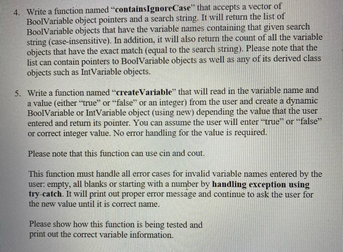 4. Write a function named "containsIgnoreCase" that accepts a vector of
BoolVariable object pointers and a search string. It will return the list of
BoolVariable objects that have the variable names containing that given search
string (case-insensitive). In addition, it will also return the count of all the variable
objects that have the exact match (equal to the search string). Please note that the
list can contain pointers to BoolVariable objects as well as any of its derived class
objects such as IntVariable objects.
5. Write a function named “createVariable" that will read in the variable name and
a value (either "true" or "false" or an integer) from the user and create a dynamic
BoolVariable or IntVariable object (using new) depending the value that the user
entered and return its pointer. You can assume the user will enter "true" or "false"
or correct integer value. No error handling for the value is required.
Please note that this function can use cin and cout.
This function must handle all error cases for invalid variable names entered by the
user: empty, all blanks or starting with a number by handling exception using
try-catch. It will print out proper error message and continue to ask the user for
the new value until it is correct name.
Please show how this function is being tested and
print out the correct variable information.
