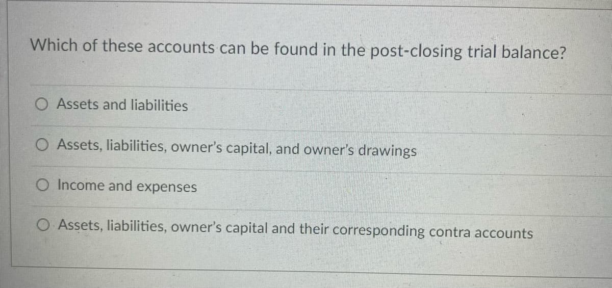 Which of these accounts can be found in the post-closing trial balance?
O Assets and liabilities
O Assets, liabilities, owner's capital, and owner's drawings
O Income and expenses
O Assets, liabilities, owner's capital and their corresponding contra accounts

