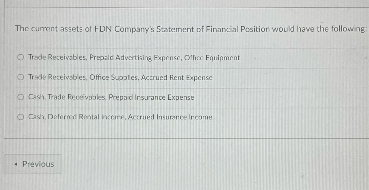 The current assets of FDN Company's Statement of Financial Position would have the following:
O Trade Receivables, Prepaid Advertising Expense, Office Equipment
O Trade Receivables, Office Supplies, Accrued Rent Expense
O Cash, Trade Receivables, Prepaid Insurance Expense
O Cash, Deferred Rental Income, Accrued Insurance Income
« Previous
