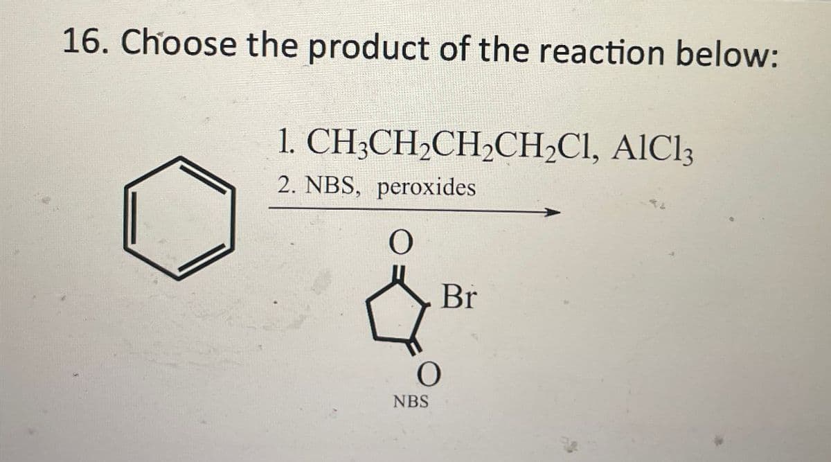 16. Choose the product of the reaction below:
1. CH3CH2CH2CH2Cl, AlCl3
2. NBS, peroxides
O
O
NBS
Br