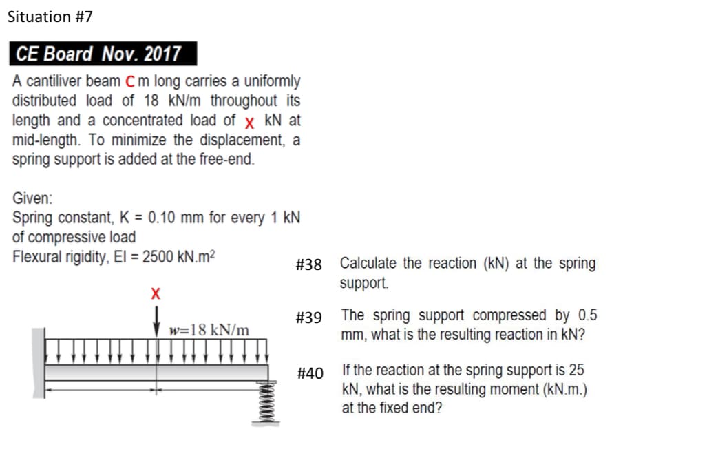 Situation #7
CE Board Nov. 2017
A cantiliver beam C m long carries a uniformly
distributed load of 18 kN/m throughout its
length and a concentrated load of x kN at
mid-length. To minimize the displacement, a
spring support is added at the free-end.
Given:
Spring constant, K = 0.10 mm for every 1 kN
of compressive load
Flexural rigidity, El = 2500 kN.m²
X
w=18 kN/m
#38
#39
#40
Calculate the reaction (kN) at the spring
support.
The spring support compressed by 0.5
mm, what is the resulting reaction in KN?
If the reaction at the spring support is 25
KN, what is the resulting moment (kN.m.)
at the fixed end?