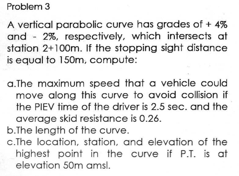 Problem 3
A vertical parabolic curve has grades of + 4%
and
2%, respectively, which intersects at
station 2+100m. If the stopping sight distance
is equal to 150m, compute:
-
a.The maximum speed that a vehicle could
move along this curve to avoid collision if
the PIEV time of the driver is 2.5 sec. and the
average skid resistance is 0.26.
b.The length of the curve.
c. The location, station, and elevation of the
highest point in the curve if P.T. is at
elevation 50m amsl.